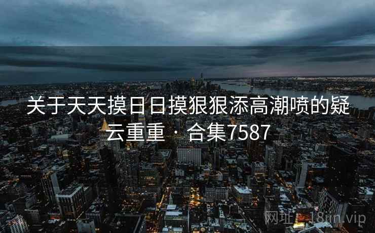 关于天天摸日日摸狠狠添高潮喷的疑云重重 · 合集7587