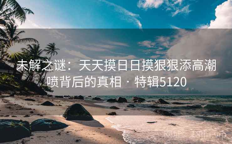 未解之谜:天天摸日日摸狠狠添高潮喷背后的真相 · 特辑5120 未解之谜:天天摸日日摸狠狠添高潮喷背后的真相 · 特辑5120