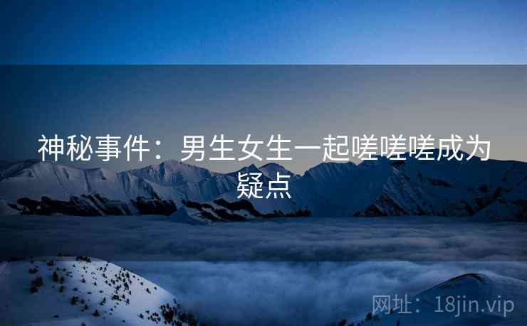 神秘事件:男生女生一起嗟嗟嗟成为疑点 神秘事件:男生女生一起嗟嗟嗟成为疑点