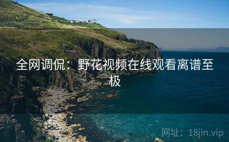 全网调侃:野花视频在线观看离谱至极 全网调侃:野花视频在线观看离谱至极