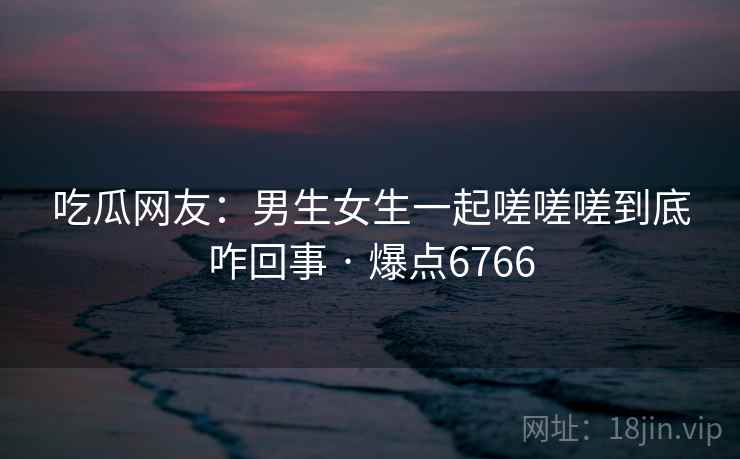 吃瓜网友：男生女生一起嗟嗟嗟到底咋回事 · 爆点6766