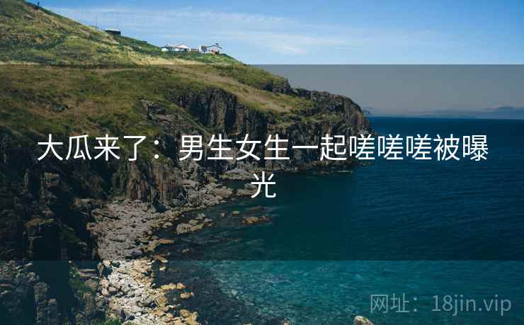 大瓜来了:男生女生一起嗟嗟嗟被曝光 大瓜来了:男生女生一起嗟嗟嗟被曝光