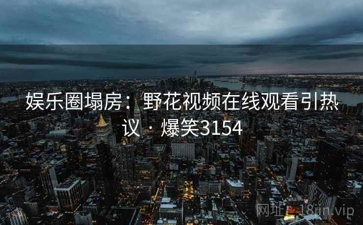 娱乐圈塌房:野花视频在线观看引热议 · 爆笑3154 娱乐圈塌房:野花视频在线观看引热议 · 爆笑3154