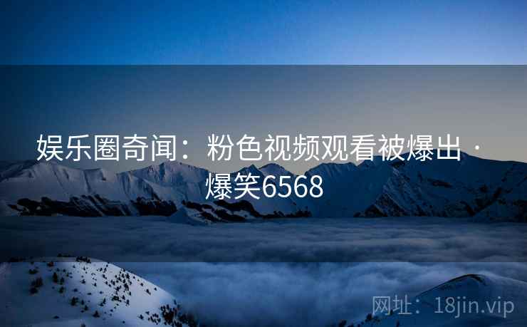 娱乐圈奇闻:粉色视频观看被爆出 · 爆笑6568 娱乐圈奇闻:粉色视频观看被爆出 · 爆笑6568
