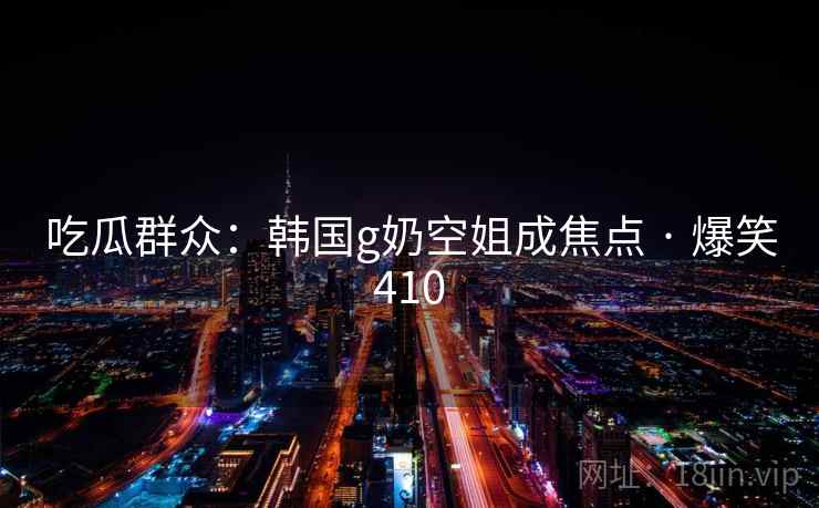 吃瓜群众：韩国g奶空姐成焦点 · 爆笑410