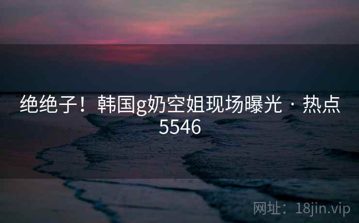 绝绝子!韩国g奶空姐现场曝光 · 热点5546 绝绝子!韩国g奶空姐现场曝光 · 热点5546