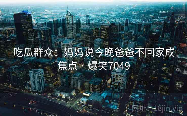 吃瓜群众：妈妈说今晚爸爸不回家成焦点 · 爆笑7049