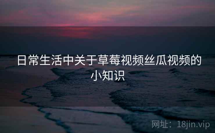 日常生活中关于草莓视频丝瓜视频的小知识 日常生活中关于草莓视频丝瓜视频的小知识