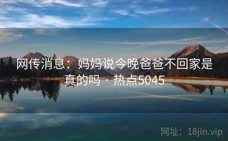 网传消息:妈妈说今晚爸爸不回家是真的吗 · 热点5045 网传消息:妈妈说今晚爸爸不回家是真的吗 · 热点5045