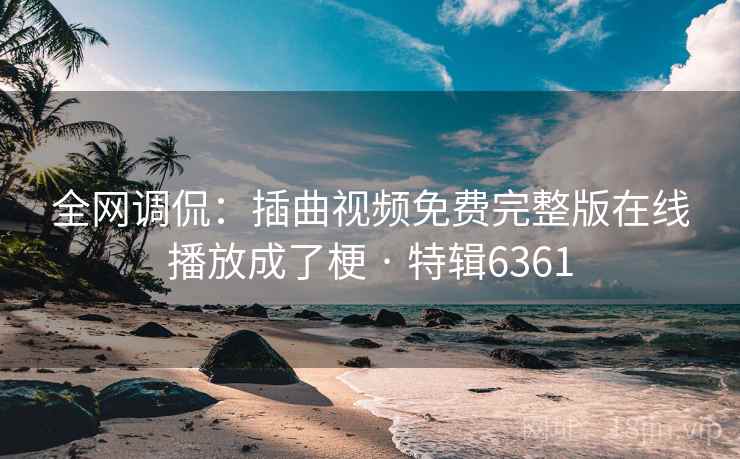 全网调侃：插曲视频免费完整版在线播放成了梗 · 特辑6361