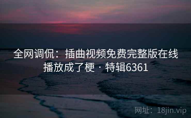 全网调侃:插曲视频免费完整版在线播放成了梗 · 特辑6361 全网调侃:插曲视频免费完整版在线播放成了梗 · 特辑6361