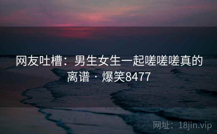 网友吐槽:男生女生一起嗟嗟嗟真的离谱 · 爆笑8477 网友吐槽:男生女生一起嗟嗟嗟真的离谱 · 爆笑8477