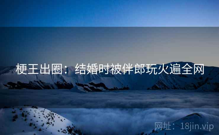 梗王出圈:结婚时被伴郎玩火遍全网 梗王出圈:结婚时被伴郎玩火遍全网