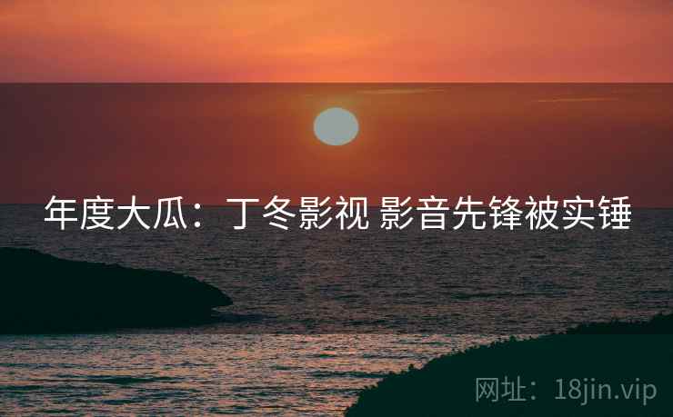 年度大瓜:丁冬影视 影音先锋被实锤 年度大瓜:丁冬影视 影音先锋被实锤