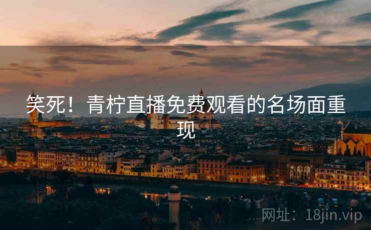 笑死!青柠直播免费观看的名场面重现 笑死!青柠直播免费观看的名场面重现