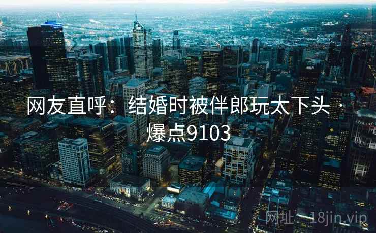 网友直呼：结婚时被伴郎玩太下头 · 爆点9103