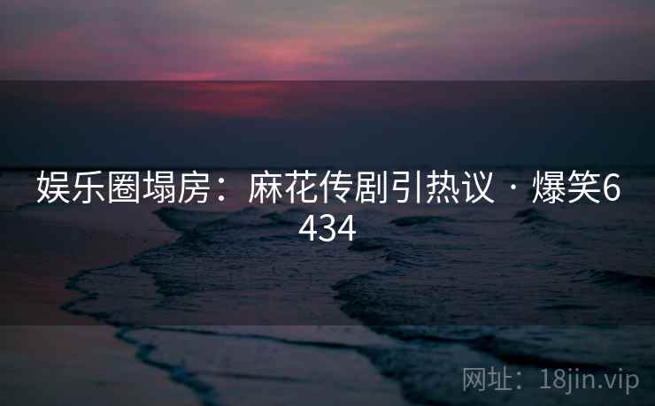 娱乐圈塌房：麻花传剧引热议 · 爆笑6434